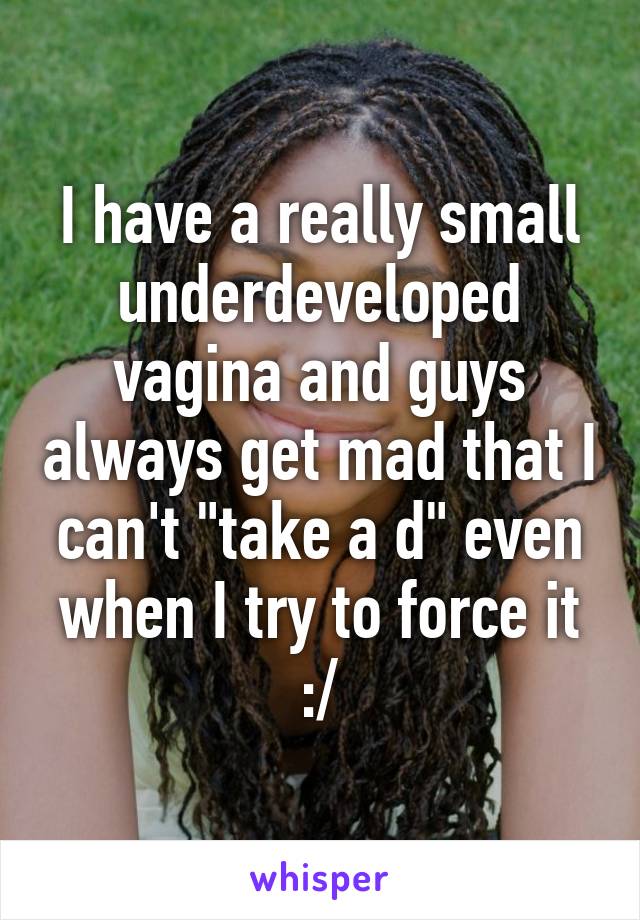 I have a really small underdeveloped vagina and guys always get mad that I can't "take a d" even when I try to force it :/