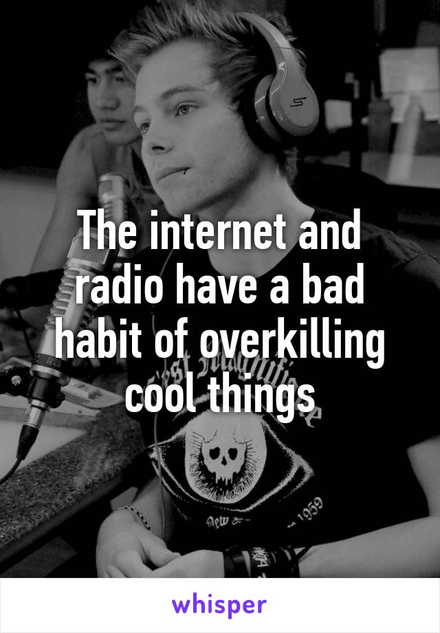 The internet and radio have a bad habit of overkilling cool things