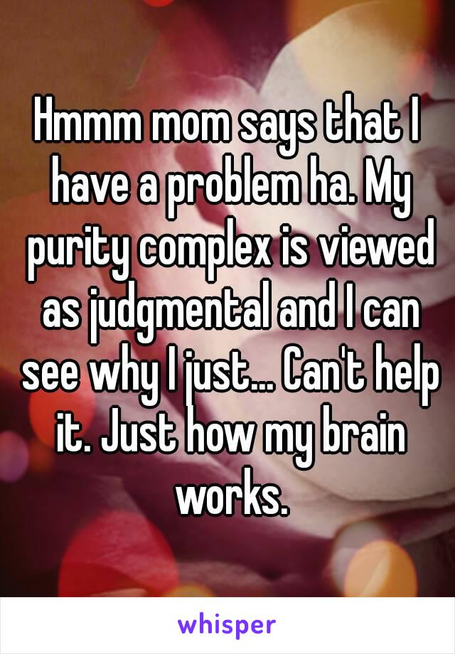 Hmmm mom says that I have a problem ha. My purity complex is viewed as judgmental and I can see why I just... Can't help it. Just how my brain works.