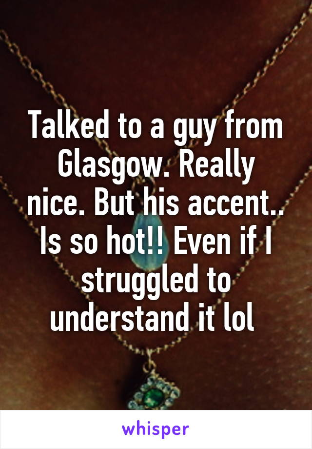 Talked to a guy from
Glasgow. Really nice. But his accent.. Is so hot!! Even if I struggled to understand it lol 