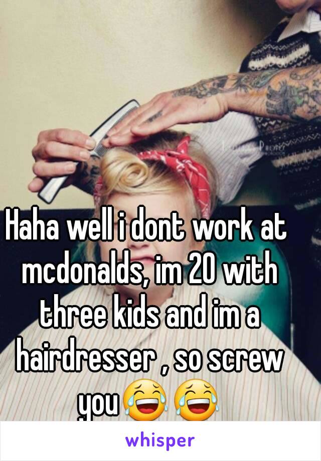 Haha well i dont work at mcdonalds, im 20 with three kids and im a hairdresser , so screw you😂😂