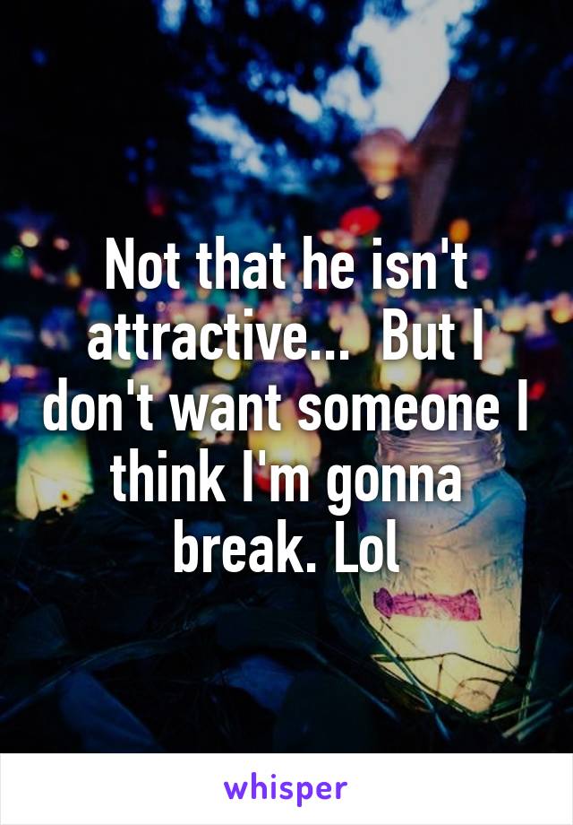 Not that he isn't attractive...  But I don't want someone I think I'm gonna break. Lol