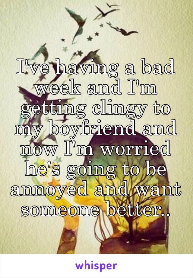 I've having a bad week and I'm getting clingy to my boyfriend and now I'm worried he's going to be annoyed and want someone better.. 