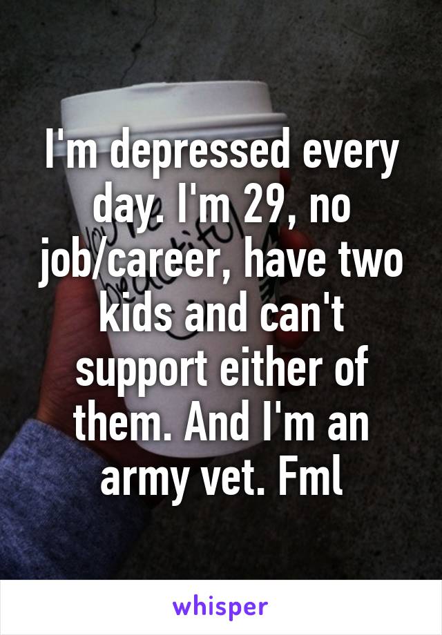 I'm depressed every day. I'm 29, no job/career, have two kids and can't support either of them. And I'm an army vet. Fml