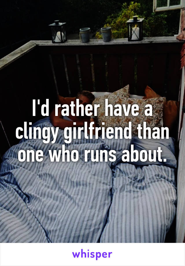 I'd rather have a clingy girlfriend than one who runs about.