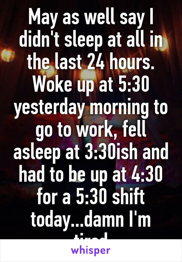 May as well say I didn't sleep at all in the last 24 hours. Woke up at 5:30 yesterday morning to go to work, fell asleep at 3:30ish and had to be up at 4:30 for a 5:30 shift today...damn I'm tired