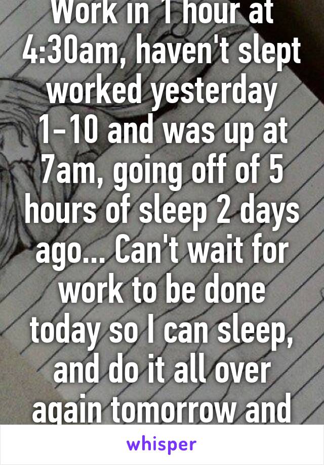 Work in 1 hour at 4:30am, haven't slept worked yesterday 1-10 and was up at 7am, going off of 5 hours of sleep 2 days ago... Can't wait for work to be done today so I can sleep, and do it all over again tomorrow and the next day. 