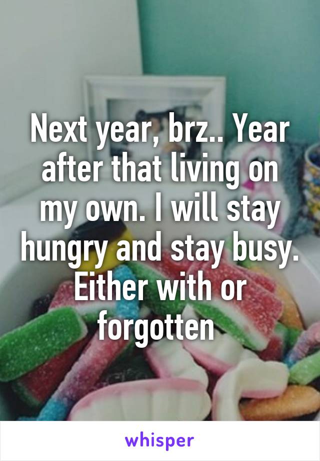 Next year, brz.. Year after that living on my own. I will stay hungry and stay busy. Either with or forgotten 