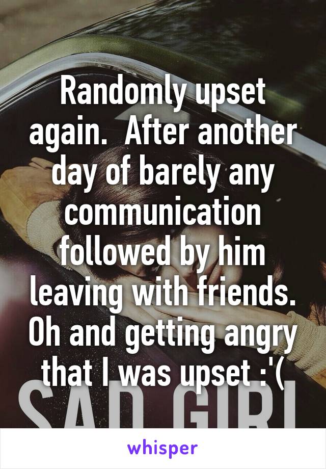 Randomly upset again.  After another day of barely any communication followed by him leaving with friends. Oh and getting angry that I was upset :'(