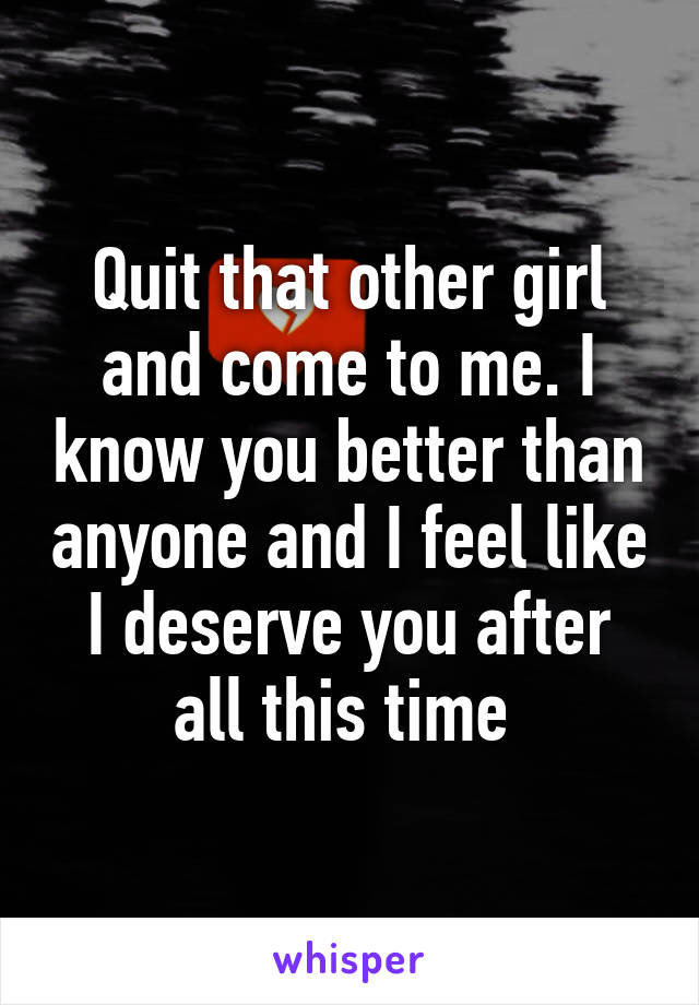 Quit that other girl and come to me. I know you better than anyone and I feel like I deserve you after all this time 