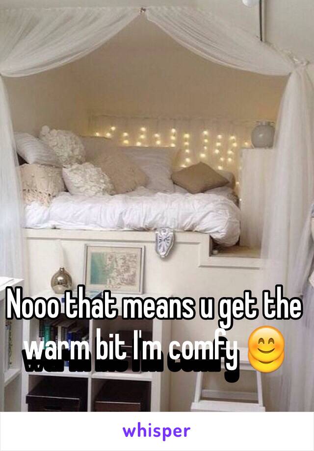 Nooo that means u get the warm bit I'm comfy 😊