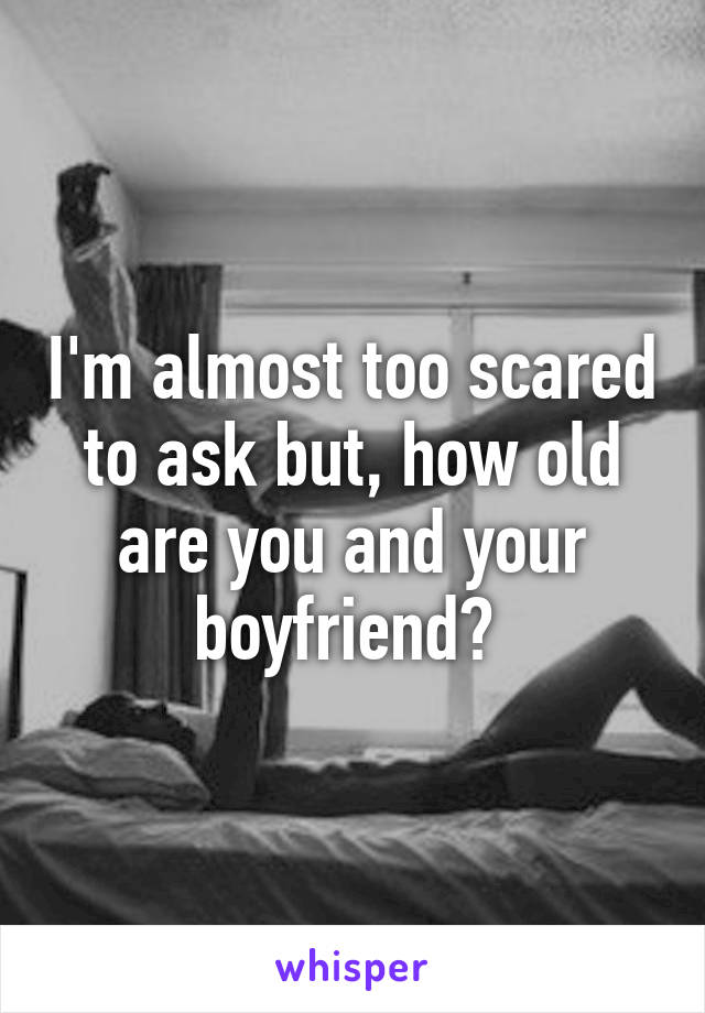 I'm almost too scared to ask but, how old are you and your boyfriend? 