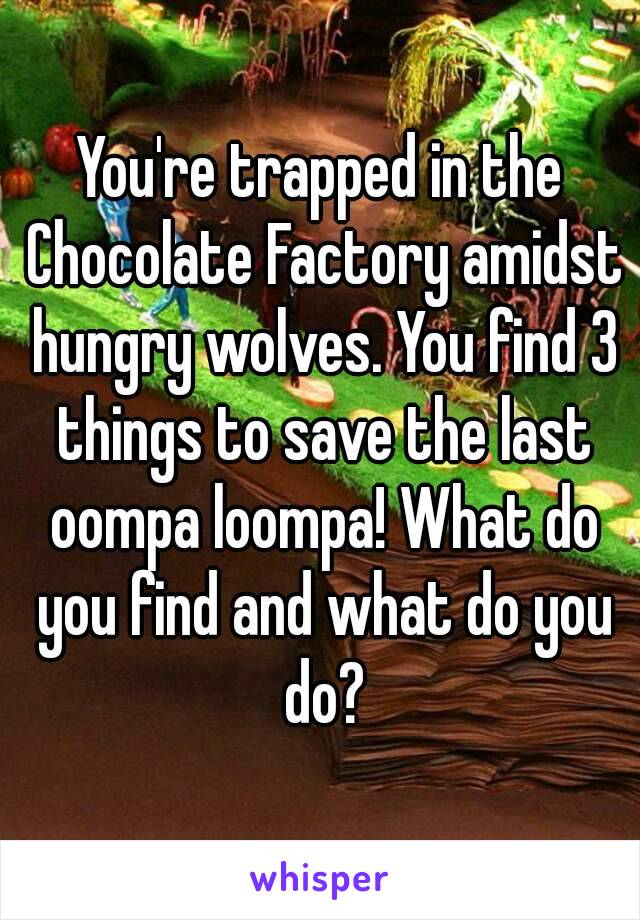 You're trapped in the Chocolate Factory amidst hungry wolves. You find 3 things to save the last oompa loompa! What do you find and what do you do?