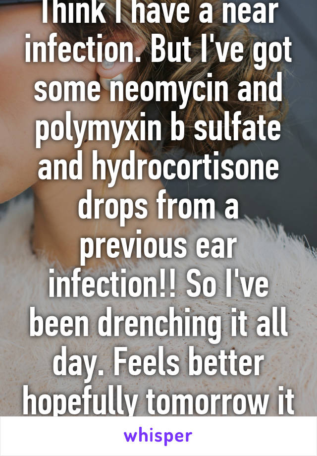 Think I have a near infection. But I've got some neomycin and polymyxin b sulfate and hydrocortisone drops from a previous ear infection!! So I've been drenching it all day. Feels better hopefully tomorrow it feels even better!