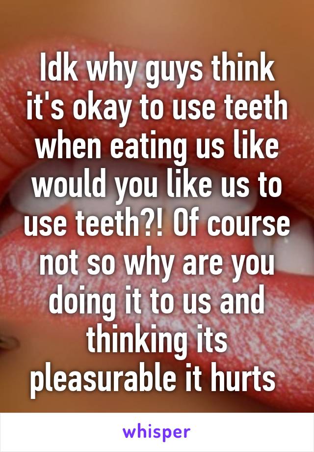 Idk why guys think it's okay to use teeth when eating us like would you like us to use teeth?! Of course not so why are you doing it to us and thinking its pleasurable it hurts 