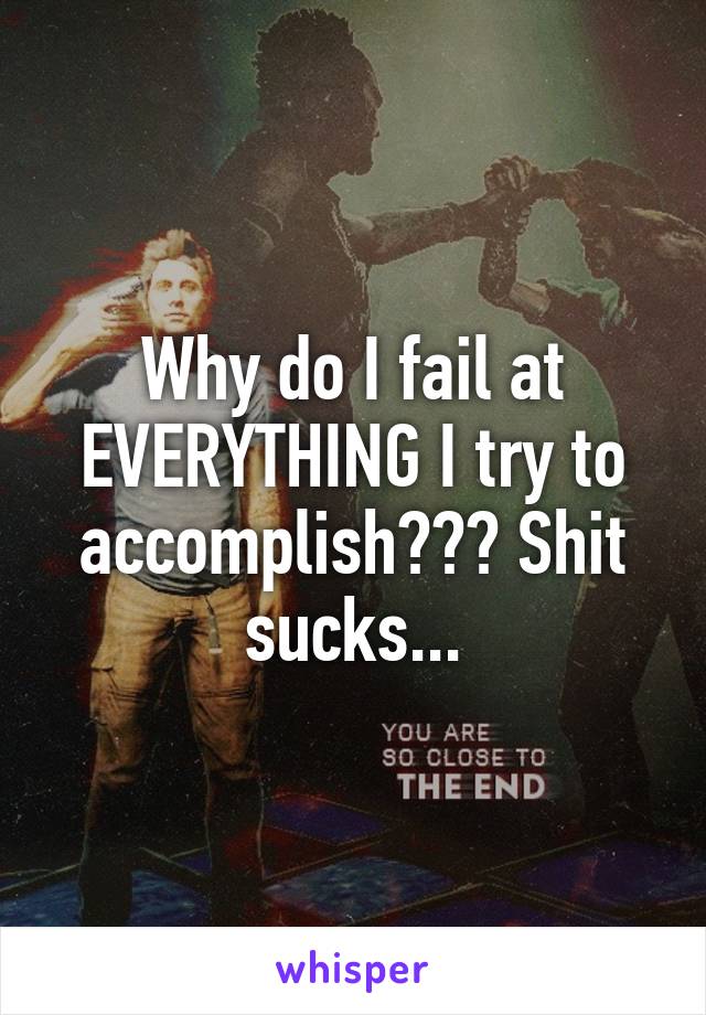 Why do I fail at EVERYTHING I try to accomplish??? Shit sucks...