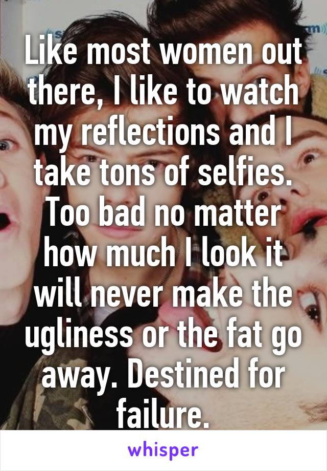 Like most women out there, I like to watch my reflections and I take tons of selfies. Too bad no matter how much I look it will never make the ugliness or the fat go away. Destined for failure.