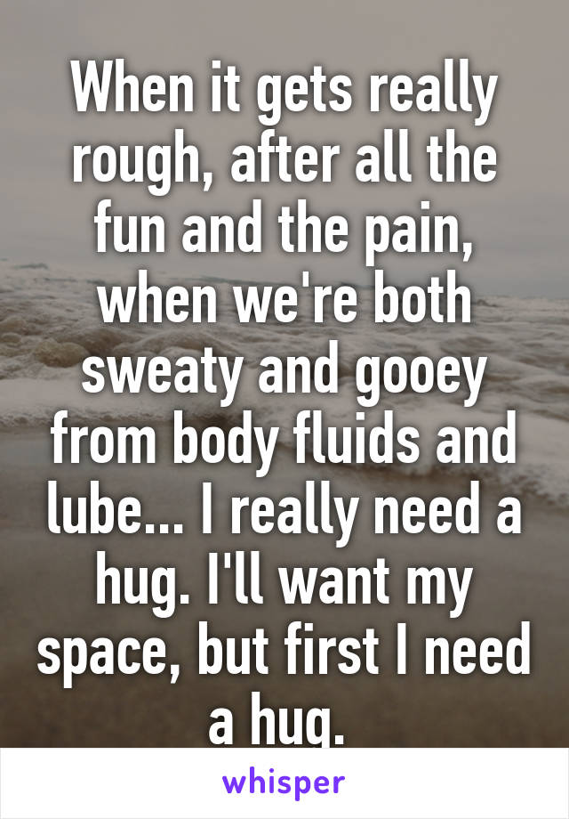 When it gets really rough, after all the fun and the pain, when we're both sweaty and gooey from body fluids and lube... I really need a hug. I'll want my space, but first I need a hug. 