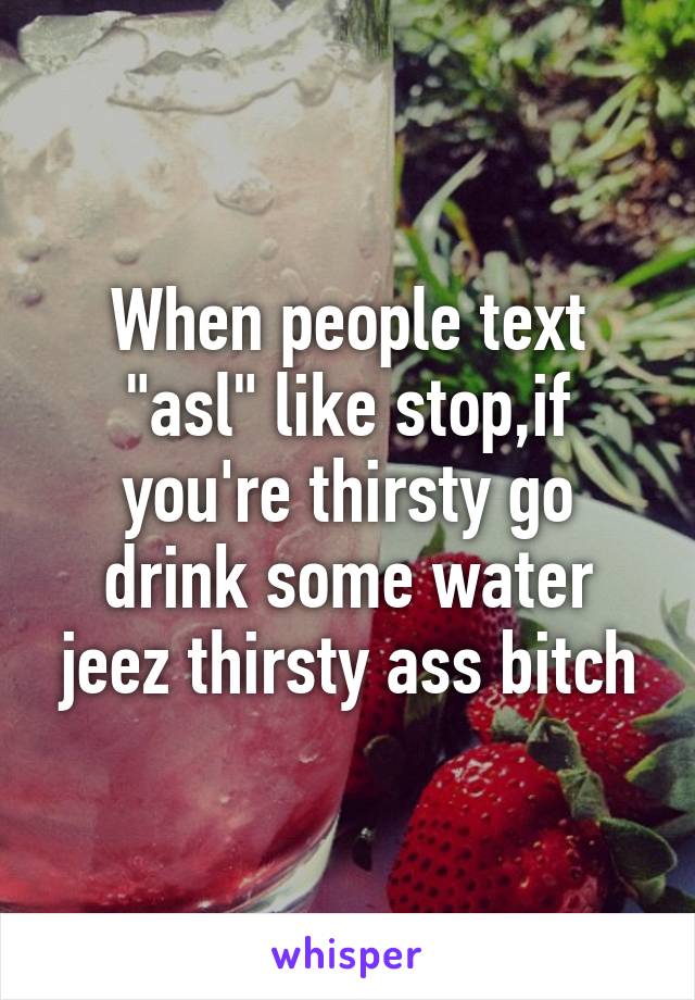 When people text "asl" like stop,if you're thirsty go drink some water jeez thirsty ass bitch