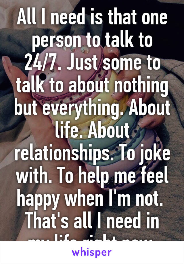 All I need is that one person to talk to 24/7. Just some to talk to about nothing but everything. About life. About relationships. To joke with. To help me feel happy when I'm not.  That's all I need in my life right now 