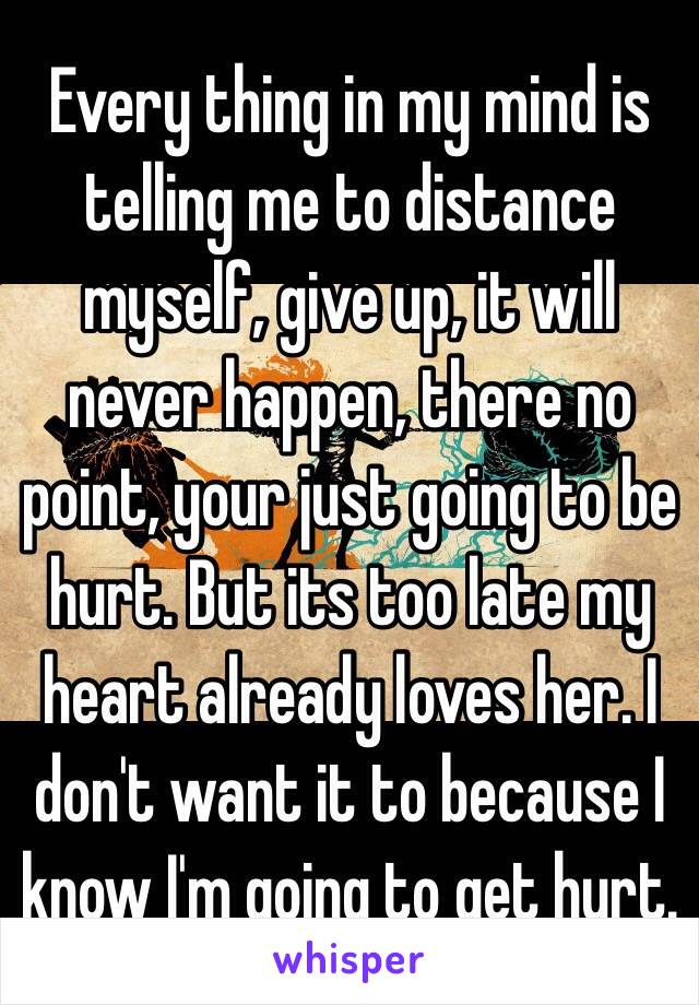 Every thing in my mind is telling me to distance myself, give up, it will never happen, there no point, your just going to be hurt. But its too late my heart already loves her. I don't want it to because I know I'm going to get hurt.