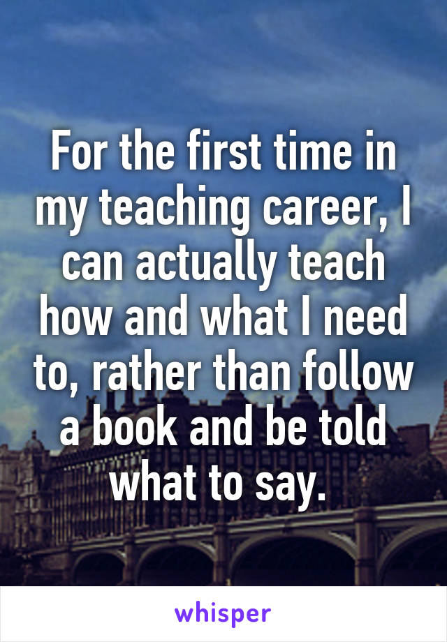 For the first time in my teaching career, I can actually teach how and what I need to, rather than follow a book and be told what to say. 