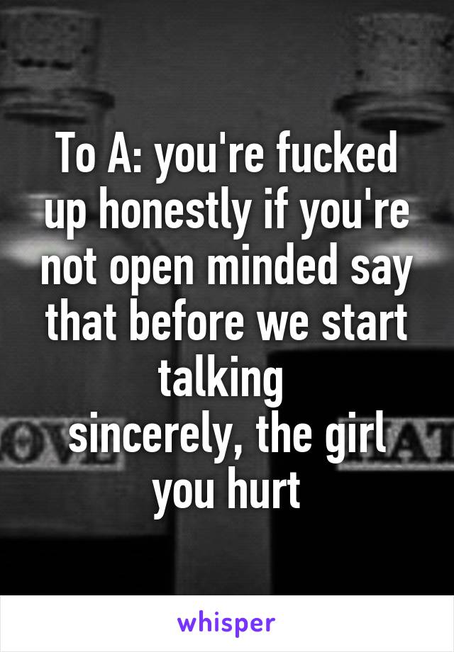 To A: you're fucked up honestly if you're not open minded say that before we start talking 
sincerely, the girl you hurt