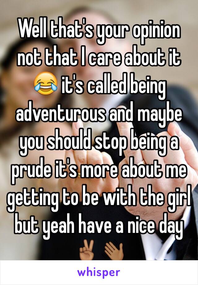 Well that's your opinion not that I care about it 😂 it's called being adventurous and maybe you should stop being a prude it's more about me getting to be with the girl but yeah have a nice day ✌🏾️👋🏾