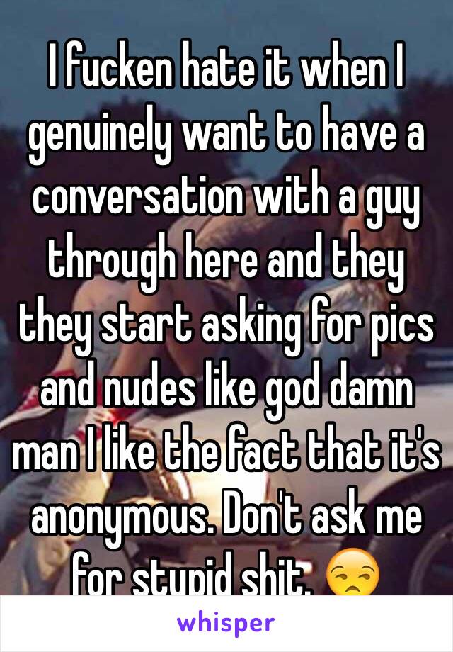 I fucken hate it when I genuinely want to have a conversation with a guy through here and they they start asking for pics and nudes like god damn man I like the fact that it's anonymous. Don't ask me for stupid shit. 😒