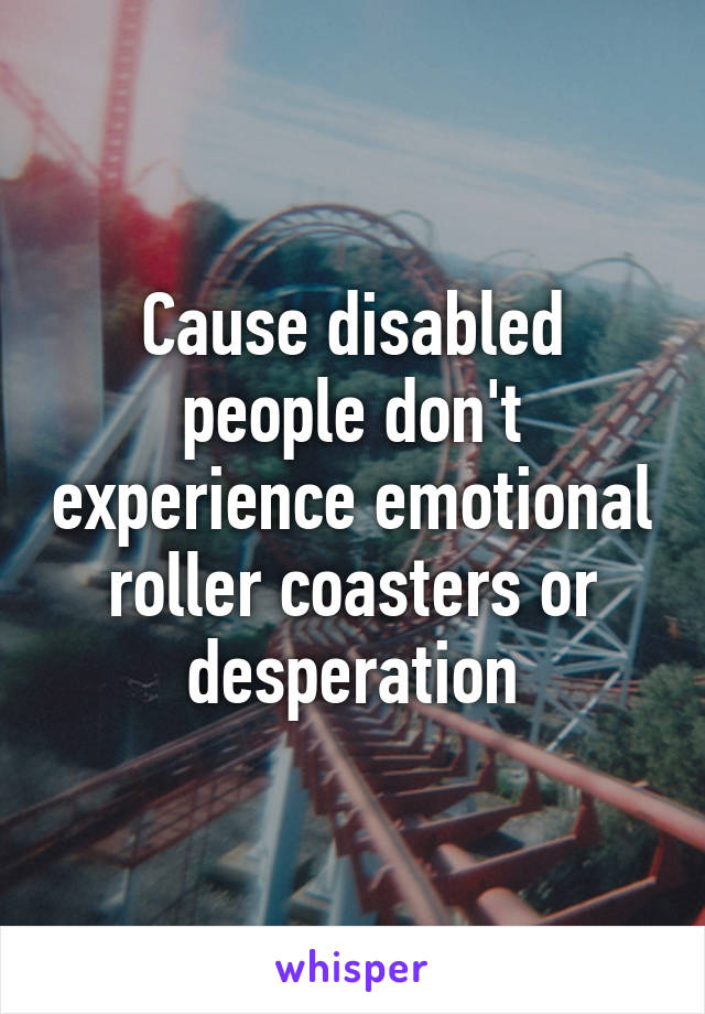 Cause disabled people don't experience emotional roller coasters or desperation