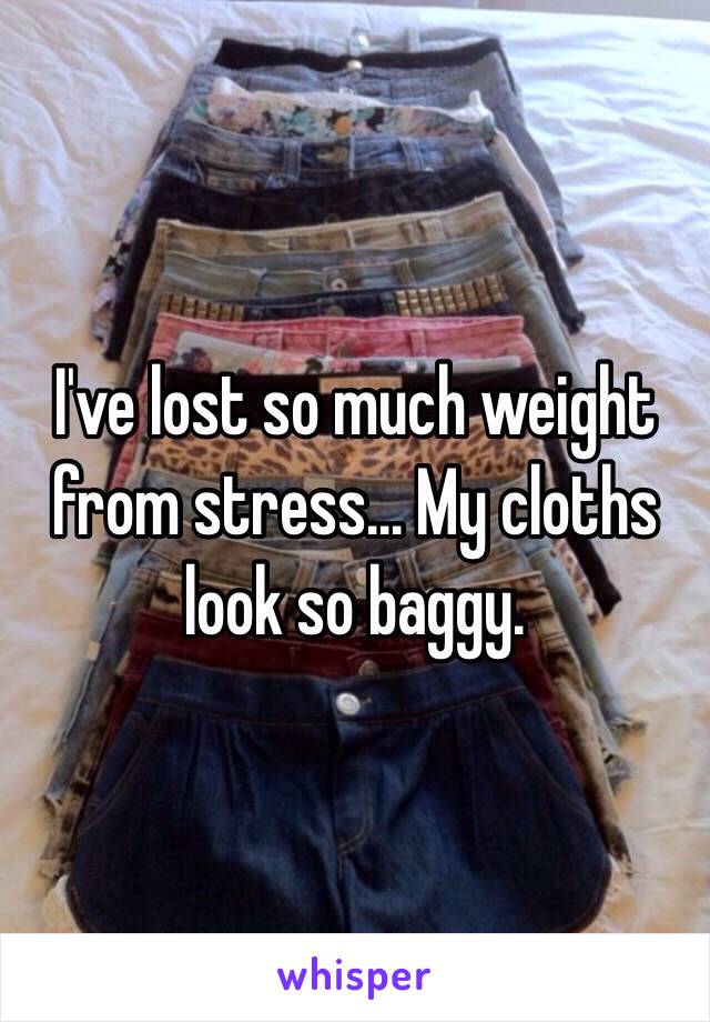 I've lost so much weight from stress... My cloths look so baggy.