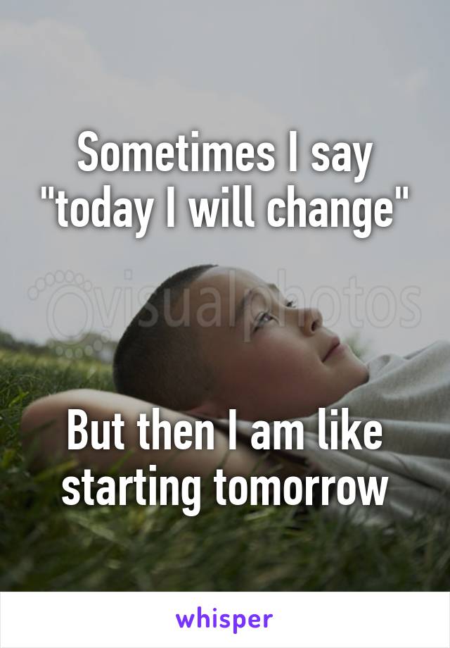 Sometimes I say "today I will change"



But then I am like starting tomorrow