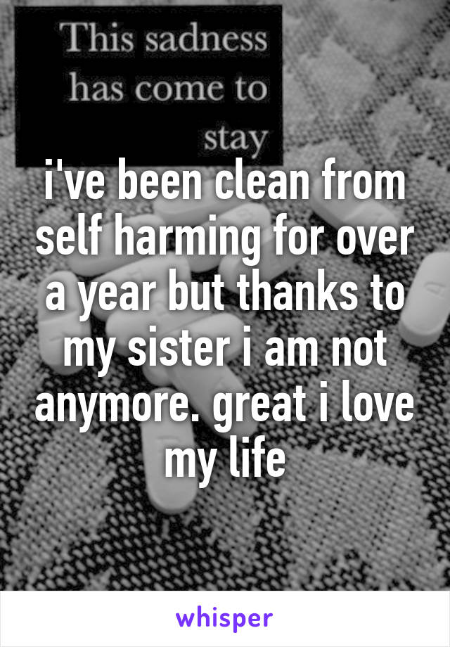 i've been clean from self harming for over a year but thanks to my sister i am not anymore. great i love my life