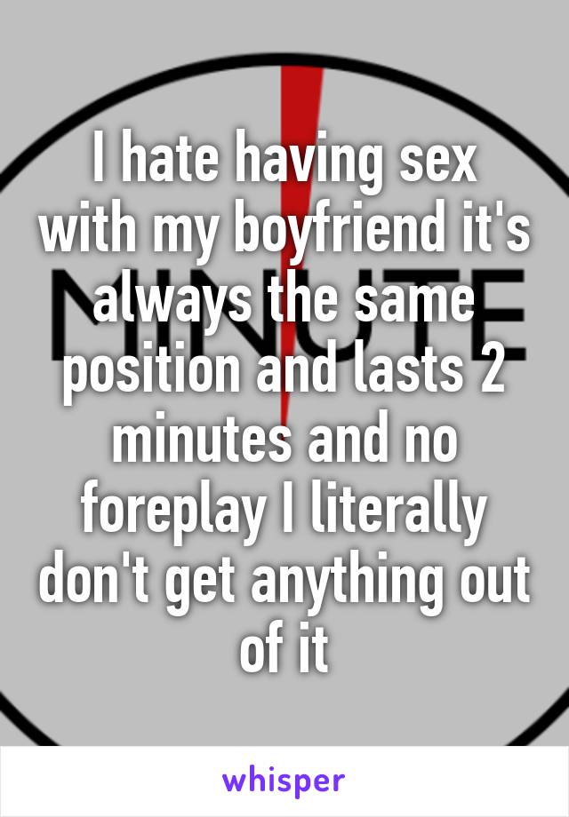 I hate having sex with my boyfriend it's always the same position and lasts 2 minutes and no foreplay I literally don't get anything out of it