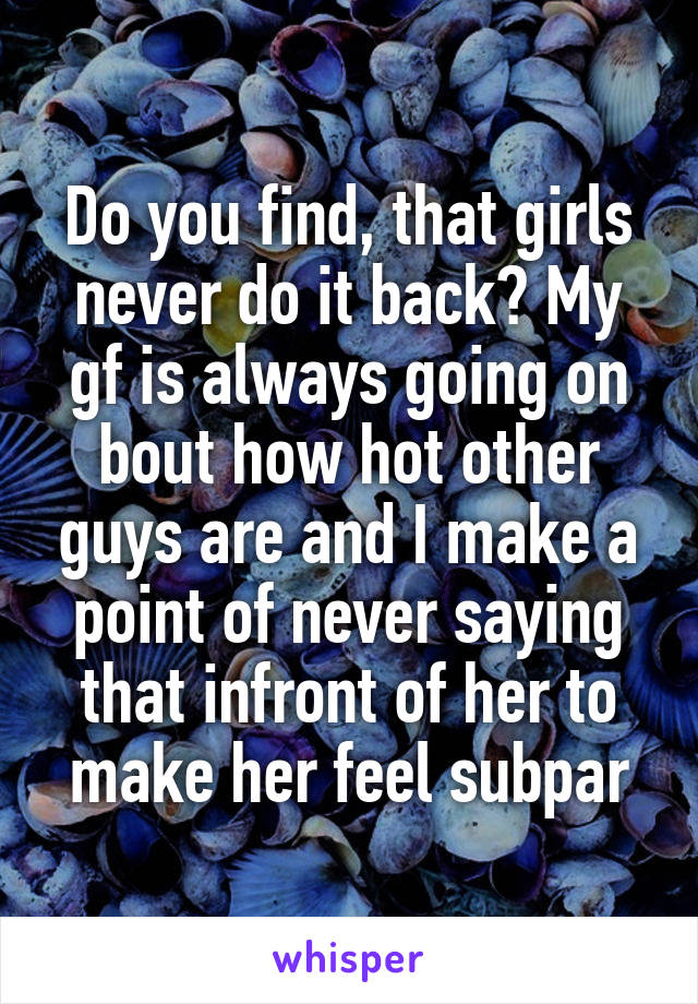 Do you find, that girls never do it back? My gf is always going on bout how hot other guys are and I make a point of never saying that infront of her to make her feel subpar