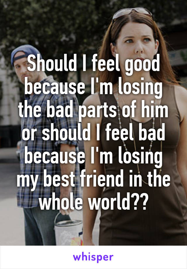 Should I feel good because I'm losing the bad parts of him or should I feel bad because I'm losing my best friend in the whole world??