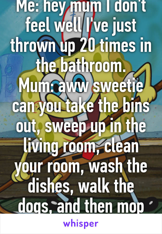 Me: hey mum I don't feel well I've just thrown up 20 times in the bathroom.
Mum: aww sweetie can you take the bins out, sweep up in the living room, clean your room, wash the dishes, walk the dogs, and then mop the kitchen. 