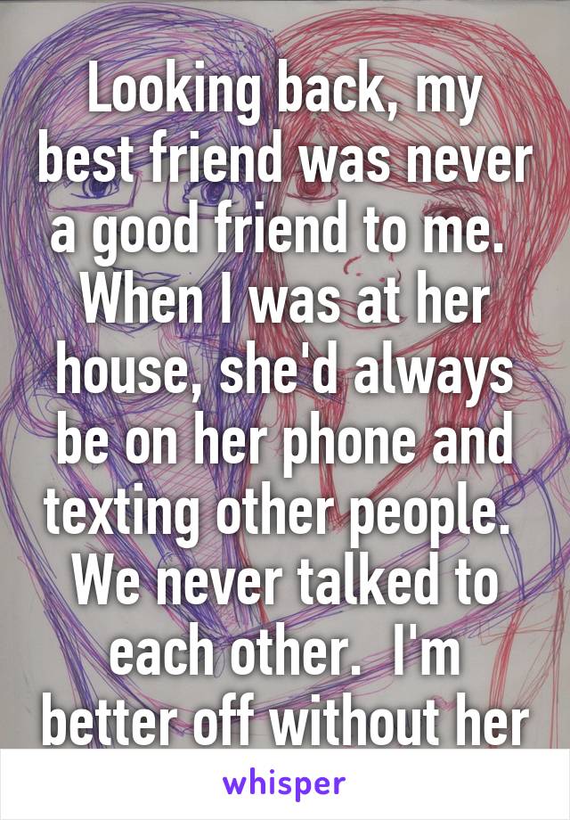 Looking back, my best friend was never a good friend to me.  When I was at her house, she'd always be on her phone and texting other people.  We never talked to each other.  I'm better off without her