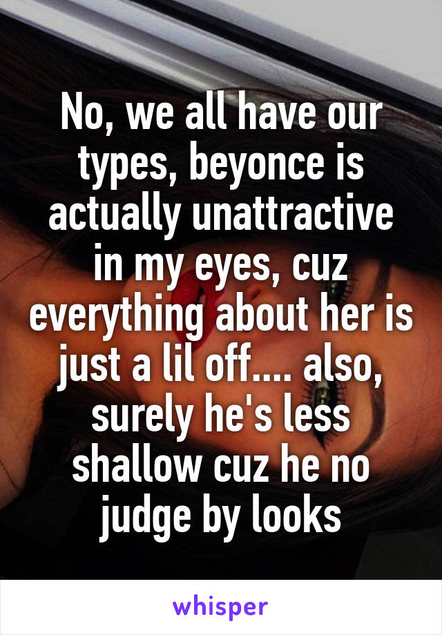 No, we all have our types, beyonce is actually unattractive in my eyes, cuz everything about her is just a lil off.... also, surely he's less shallow cuz he no judge by looks