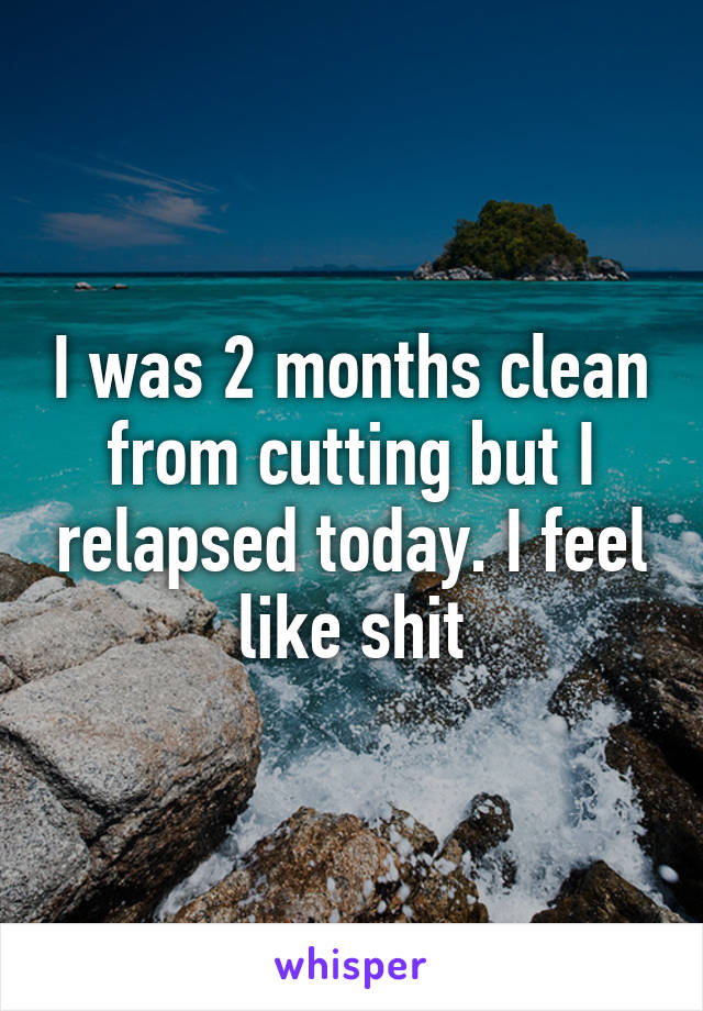 I was 2 months clean from cutting but I relapsed today. I feel like shit