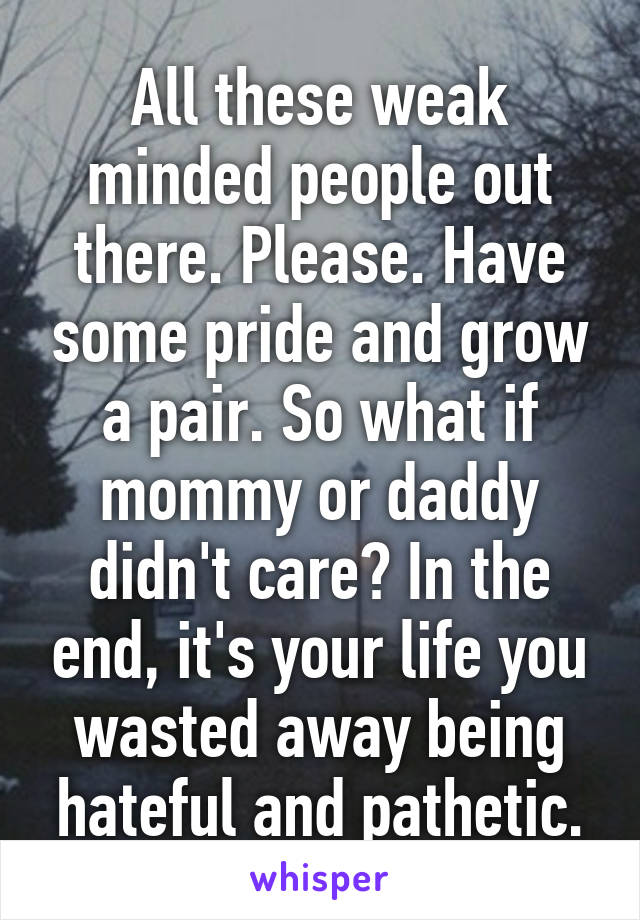 All these weak minded people out there. Please. Have some pride and grow a pair. So what if mommy or daddy didn't care? In the end, it's your life you wasted away being hateful and pathetic.