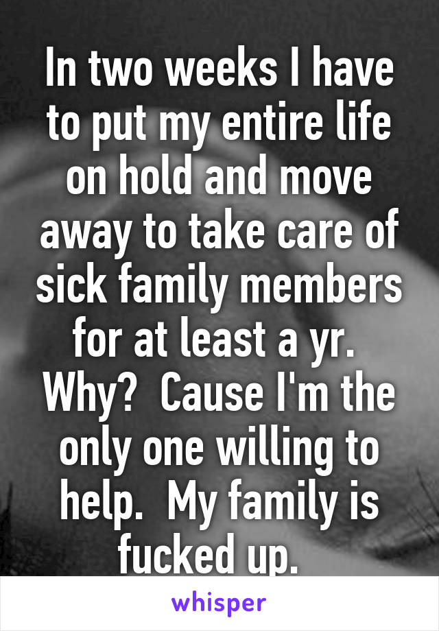 In two weeks I have to put my entire life on hold and move away to take care of sick family members for at least a yr.  Why?  Cause I'm the only one willing to help.  My family is fucked up.  