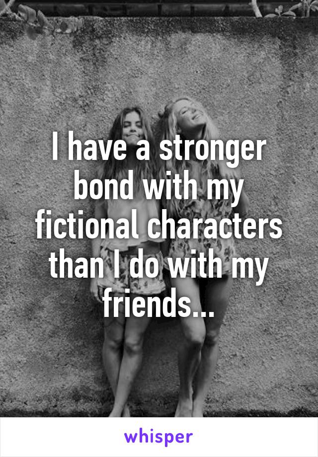 I have a stronger bond with my fictional characters than I do with my friends...