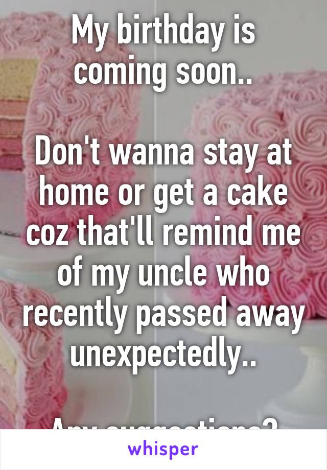 My birthday is coming soon..

Don't wanna stay at home or get a cake coz that'll remind me of my uncle who recently passed away unexpectedly..

Any suggestions?