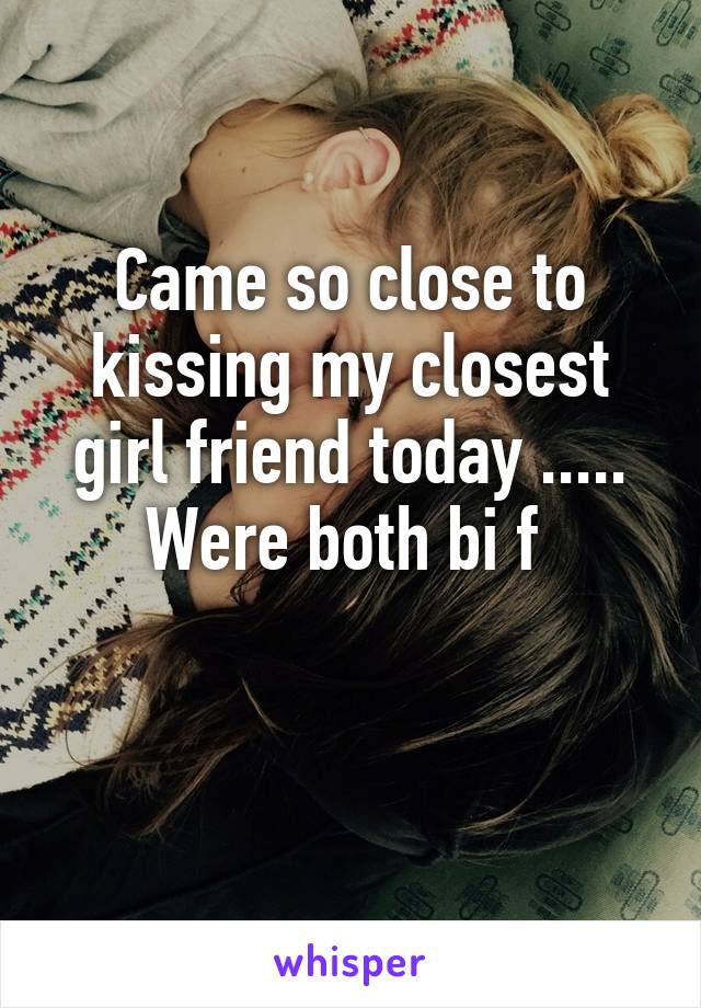 Came so close to kissing my closest girl friend today ..... Were both bi f 

