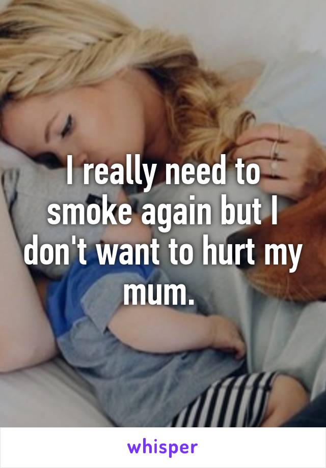 I really need to smoke again but I don't want to hurt my mum. 