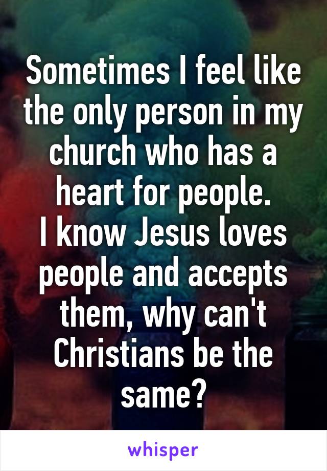 Sometimes I feel like the only person in my church who has a heart for people.
I know Jesus loves people and accepts them, why can't Christians be the same?