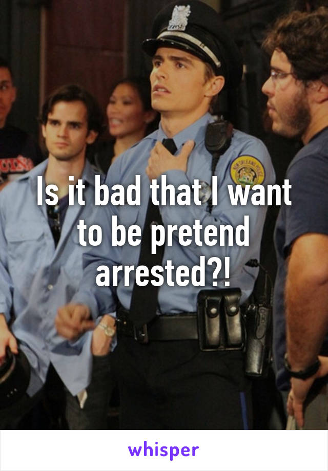 Is it bad that I want to be pretend arrested?!