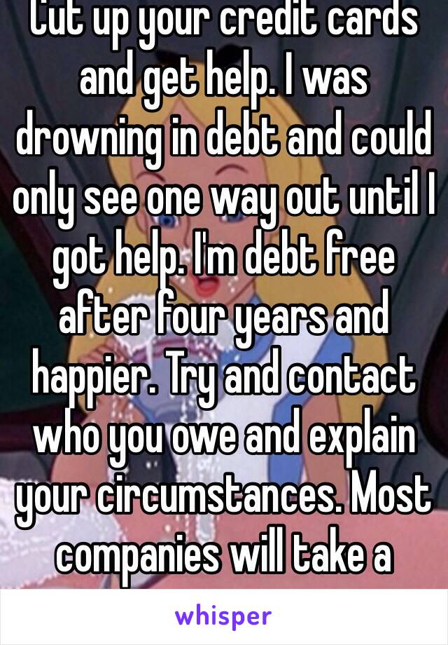 Cut up your credit cards and get help. I was drowning in debt and could only see one way out until I got help. I'm debt free after four years and happier. Try and contact who you owe and explain your circumstances. Most companies will take a minimum payment. 