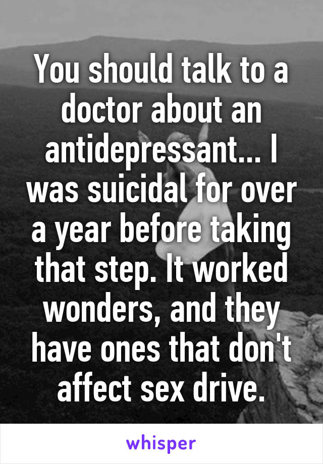 You should talk to a doctor about an antidepressant... I was suicidal for over a year before taking that step. It worked wonders, and they have ones that don't affect sex drive.